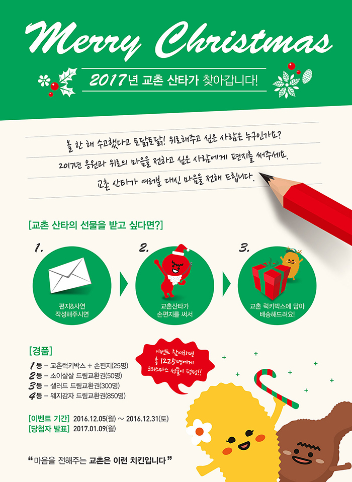 Merry Christmas
2017년 교촌 산타가 찾아갑니다!
올 한 해 수고했다고 토닭토닭!해주고 싶은 사람에게 편지를 써주세요.
교촌 산타가 여러분 대신 마음을 전해 드립니다.

[교촌 산타의 선물을 받고 싶다면?]
1. 편지&사연 작성해주시면
2. 교촌산타가 손편지를 써서
3. 교촌 럭키박스에 담아 배송해드려요!

[경품]
1등 - 교촌럭키박스+손편지(25명)
2등 - 소이살살 드림교환권(50명)
3등 - 샐러드 드림교환권(300명)
4등 - 웨지감자 드림교환권(850명)

[이벤트 기간] 2016.12.05(월) ~ 2016년 12월 31일(토)
[당첨자 발표] 2017.01.09(월)
이벤트 참여하면 총 1225명에게 크리스마스 선물이 펑펑!!

마음을 전해주는 교촌은 이런 치킨입니다.
